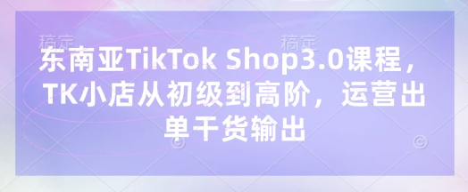 东南亚TikTok Shop3.0课程,TK小店从初级到高阶,运营出单干货输出-魔方云
